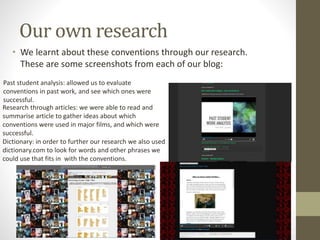 Our own research
• We learnt about these conventions through our research.
These are some screenshots from each of our blog:
Past student analysis: allowed us to evaluate
conventions in past work, and see which ones were
successful.
Research through articles: we were able to read and
summarise article to gather ideas about which
conventions were used in major films, and which were
successful.
Dictionary: in order to further our research we also used
dictionary.com to look for words and other phrases we
could use that fits in with the conventions.
 