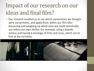 Impact of our research on our
ideas and final film?
• Our research enabled us to see which conventions we thought
were conventions, and apply them within our film after
discussing and weighing up which ones we could realistically
use within our own thriller. For example, using a blonde
actress and having a montage of hints and clues, which are to
hint at the narrative.
 