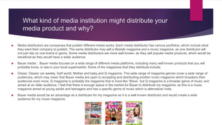 What kind of media institution might distribute your
media product and why?
 Media distributors are companies that publish different media works. Each media distributor has various portfolios, which include what
they want their company to publish. The same distributor may sell a lifestyle magazine and a music magazine, as one distributor will
not just rely on one brand or genre. Some media distributors are more well known, as they sell popular media products, which would be
beneficial as they would have a wider audience.
 Bauer media : Bauer media focuses on a wide range of different media platforms, including many well known products that you will
probably know, or see in your local supermarket. Some of the magazines that they distribute include;
 Closer, Classic car weekly, Golf world, Mother and baby and Q magazine. This wide range of magazine genres cover a wide range of
audiences, which may mean that Bauer media are open to accepting and distributing another music magazine which broadens their
audiences even more. Q magazine is probably the magazine that is most like ‘Wave’, but Q magazine is a broader genre of music and
aimed at an older audience. I feel that there is enough space in the market for Bauer to distribute my magazine, as this is a music
magazine aimed at young adults and teenagers and has a specific genre of music which is alternative/ indie.
 Bauer media would be an advantage as a distributor for my magazine as it is a well known distributor and would create a wide
audience for my music magazine.
 