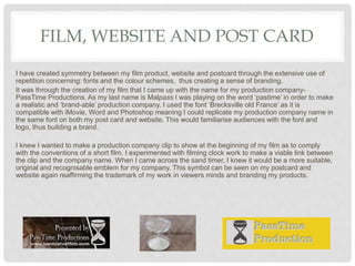 FILM, WEBSITE AND POST CARD
I have created symmetry between my film product, website and postcard through the extensive use of
repetition concerning: fonts and the colour schemes, thus creating a sense of branding.
It was through the creation of my film that I came up with the name for my production company-
PassTime Productions. As my last name is Malpass I was playing on the word ‘pastime’ in order to make
a realistic and ‘brand-able’ production company. I used the font ‘Brecksville old France’ as it is
compatible with iMovie, Word and Photoshop meaning I could replicate my production company name in
the same font on both my post card and website. This would familiarise audiences with the font and
logo, thus building a brand.
I knew I wanted to make a production company clip to show at the beginning of my film as to comply
with the conventions of a short film. I experimented with filming clock work to make a viable link between
the clip and the company name. When I came across the sand timer, I knew it would be a more suitable,
original and recognisable emblem for my company. This symbol can be seen on my postcard and
website again reaffirming the trademark of my work in viewers minds and branding my products.
 