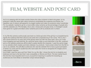 FILM, WEBSITE AND POST CARD
As it is in keeping with the heart monitor theme the colour scheme is black and green. In my
postcard I used the same dark colour scheme to emphasise the suspense and drama, the
repetitive use of colours will appeal to my target market and make my products colour coordinate.
For my website I wanted to go for a more softer colour scheme as the percentage of people who
visit film websites are 70% females, this is why I chose pink and grey tones. In hindsight I would
have gone for a green and black colour scheme just so all my products are in unison.
In my film the camera continuously cuts back to a birds eye shot of the girl lay in a hospital bed to
signify the audience that their about to see what she is experiencing in her coma. This is why I
did a photo-shoot for my post card of the girl lay down but with her eyes open, this is so it was
more engaging and eye-catching. By using the same make up and wardrobe in the film, postcard
and on the website audiences will be able to easily identify the character. I used the same image
on my website which creates symmetry between my products. I took screen shots from the film to
use in my website, this will allow audiences who see the website first to have a good perception
of what is to come and for audiences who have seen the movie to recognise the images and to
make graphic matches.
And finally I used the sans serif font ‘Didot’ for my film title. I chose this font for is simplicity and
boldness and due to the fact that it was compatible on iMovie and Word. The test market found
this font the most impactful and it is an unusual font meaning it is perfect for branding as
audiences are more likely to remember unique textual deisgns.
 