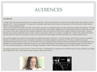 AUDIENCES
Test Markets
To begin with I did extensive research on my target audience. I used ‘Survey Monkey’ to interview and collect data on the preferences and
opinions of 21st century audiences. This gave me a comprehensive idea of what viewers are looking for in films and what I would need to
create in order to appeal to them.
This is why through the process of my film I have shown my work to a small test market in order to get their thoughts and feelings. I find that
working so closely on a project means that you become oblivious to the smaller details and you need someone with an outside view to pick
up on them, this is why I found the test markets so effective. I also did not want to fall into the criticised ‘Directors tunnel vision’ whereby
directors only produce what they think is correct. Taking constructive criticism is an aspect I struggle with, however this project has been a
learning curb and I feel I have produced a much more rounded and well thought out media text due to my market research panel.
My products engage with viewers as they follow the traditional product conventions. In my film engages with viewers through its relatable
storyline as well as emotional music and realistic characters. My website engrosses audiences as it is easy to operate and covers
interesting information about my film. Due to the extensive use of images and eye-catching colours test markets have responded well to my
website. My postcard absorbs audiences through its use of bright test against a dark background and intriguing images. And the awards
and critics quotes advertised in small text encourages audiences to take a closer look and engages with their need for reassurance.
I arranged screenings of my film on the 12th and 14th of April. This allowed my to showcase my finished product to teen audiences and gage
their responses so that I could make any last changes. Here's what I found.
 