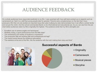 AUDIENCE FEEDBACK
On a whole audiences have responded positively to my film. I was surprised with how well teens picked up on aspects such as
camerawork as I feel it is a skill that young people take for granted. Parents were complementary on the fact that I have
produced a film that not only tackles an important issue like cyber bullying but also demonstrates how it can effect a whole family
and not just the victim. And the school commended Bardo on its informational and educational use. As you can see from the pie
chart below audiences rated my films originality the highest. The audience wrote that my film’s strengths are-
• “Excellent use of camera angles and techniques”
• “Realistic acting, a good performance from the little sister”
• “The authenticity and variety of locations is impressive”
• “The production title and working title look professional and legit”
• “The rewind scene leaves the audience speculating”
• “The statistics at the end of the film, hits the audience with the truth making them stop and think”
Successful aspects of Bardo
Originality
Camerawork
Musical pieces
Storyline
 