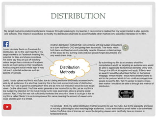 DISTRIBUTION
My target market is predominantly teens however through speaking to my teacher, I have come to realise that my target market is also parents
and schools. This means I would have to modify my distribution channels to accommodate other markets who could be interested in my film.
Distribution
Methods
Lastly, I could upload my film to YouTube, due to it being well know and easily accessed world
wide by all audiences. It is also free meaning this is the most economical route of distribution.
As well YouTube is good for posting short films and as mine is 5 minutes it would be sure to get
views. On the other hand, YouTube would generate a low income for my film, yet as my film is
low budget my objective isn't to make money but to raise awareness about a growing social
concern. Also, if my film was not sufficiently marketed the amount of views it could get is low as
my film is called ‘Bardo’ it is an inconspicuous film name meaning the amount of viewers who
could stubble upon it is limited.
I could circulate Bardo on Facebook for
distribution, as my the vast majority of my
target market is on Facebook meaning the
potential for likes and shares is endless.
Yet teens say they are put off watching
videos longer than a minute on Facebook
due to so much going on their newsfeeds.
And by using this social media sight it may
not reach potential audiences such as
parents or schools.
To conclude I think my safest distribution method would be to use YouTube, due to the popularity and ease
of not only publishing but also reaching large audiences. I could even make a small trailer to be advertised
before YouTube clips of dramas so I would be targeting viewers who pacifically have an interest in
fantasies/dramas.
Another distribution method that I conventional with big budget productions
is to burn my film to DVD and giving them to schools. This would reach
both teens and teachers and potentially parents. However a disadvantage
of this would be CD burning costs and plus people forget about DVDs and
only watch them once.
By submitting my film to an amateur short film
compotation I would be targeting an audience who would
be able to appreciate the technical elements of my work.
Though it is difficult to register and apply, if Bardo won
an award it would be advertised further on the festival
webpage. Which means I would have another award to
add to the postcard which in turn could encourage more
people to see the film. Yet if I wanted to reach a mass
teen market I would not be able to through this method of
distribution.
 