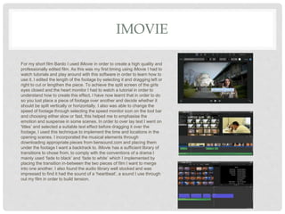 IMOVIE
For my short film Bardo I used iMovie in order to create a high quality and
professionally edited film. As this was my first timing using iMovie I had to
watch tutorials and play around with this software in order to learn how to
use it. I edited the length of the footage by selecting it and dragging left or
right to cut or lengthen the piece. To achieve the split screen of the girls
eyes closed and the heart monitor I had to watch a tutorial in order to
understand how to create this effect, I have now learnt that in order to do
so you lust place a piece of footage over another and decide whether it
should be spilt vertically or horizontally. I also was able to change the
speed of footage through selecting the speed monitor icon on the tool bar
and choosing either slow or fast, this helped me to emphasise the
emotion and suspense in some scenes. In order to over lay text I went on
'titles’ and selected a suitable text effect before dragging it over the
footage, I used this technique to implement the time and locations in the
opening scenes. I incorporated the musical elements through
downloading appropriate pieces from bensound.com and placing them
under the footage I want a backtrack to. iMovie has a sufficient library of
transitions to chose from, to comply with the conventions of a drama I
mainly used ‘fade to black’ and ‘fade to white’ which I implemented by
placing the transition in-between the two pieces of film I want to merge
into one another. I also found the audio library well stocked and was
impressed to find it had the sound of a ‘heartbeat’, a sound I use through
out my film in order to build tension.
 