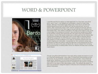 WORD & POWERPOINT
I used Microsoft Word to design my initial digital draft. As I have been using Word
since I was in Year 3, I am capable and comfortable in using it to create rough
designs. Although it has limited image editing tools I know how to use them and
enjoyed playing around with the effects until I got the postcard look I set out to
achieve. After cropping the image is half I used the ‘background removal’ option to
edit out the background of the main image so the girl looks like she is floating in an
intermediate state. I then added a small glow to the edge of the image to cover up the
uneven edges of the background removal. I also removed the background of Bardo
so the grid lines could be seen behind the text, this made it look more professional
and relevant. I found a film awards emblem and a critics quote from the internet, after
cropping and formatting the image style to blur out the edges so that they blend in
well with the background. For the Production company name I used the Word Art
style gradiency as well as reflection as to make my production company look more
visually intriguing and memorable. I incorporated my ‘then’ production campy logo
recoloured it to black and white to match the other text on the postcard and as not to
detract from the green of the girds and Bardo title. Over all, despite Word not being
the conventional way of creating drafts I found it an effective and easy way to produce
rough designs.
Through using Microsoft PowerPoint I have been able to create and present my work
in a visual and interesting way. I have made 14 PowerPoint's documenting my short
film journey, for pre production, production and post production. I have chosen the
design layout ‘Apothecary’ for my A2 level and AS level work as it is has a neutral
colour pallet and has an elegant look about it. PowerPoint is also great for visualising
data and it is very easy to insert data analysis charts. This software also allows my
work to be sectioned in categories based on relevance and compresses into bite-size
slides of information.
 