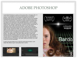 ADOBE PHOTOSHOP
I used Adobe Photoshop to create my final postcard (A6). I first began with a 10
cm by 14.5 cm template, as this is the conventional size of a professional
postcard. I then imported my main image and cropped and removed the
background with accuracy and proficiency. I copied the image onto the template
and selected the transform tool to resize the image. By using the eraser tool to
remove the undesired areas. I adjusted the opacity and flow to physically blend
the image into the background to get a ghostly/faded effect. I used the image
adjustment invert colour option to make the film festival award turn to white text
instead of black. Instead of a glowing door I decided to include a glowing light, to
create this I used the filter render lens flare option. For the critics quote I
adjusted the colour mixture tool with the maximum black option to blend the
image with the existing black background, then I used the eraser to smooth the
edges. The title, using the font ‘Didot’, was created using the magic wand to
select the black background area. Using the select option on tool bar, I inverted
the selection so that it only selects text and graphical areas. For the film slogan, I
used the font ‘courier’ to emulate the text used in my movie for the time and
location. I also added a layer style option called outer glow to make it look
heavenly and bold. Following postcard conventions I copied a film certificate (12)
from the internet and incorporated it in the bottom left corner. The Production
company name is in ‘Berksville Old France’ like I used in my website and film as
to continue the sense of branding. I also added ‘Bebel and Embose’ as to make
it stand out and look presentable.
To edit on the text bubbles and to create the working title animation I used
Abobe After Effects to give a high quality finish to my film.
 