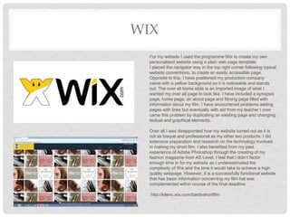 WIX
For my website I used the programme Wix to create my own
personalised website using a plain web page template.
I placed the navigator way in the top right corner following typical
website conventions, to create an easily accessible page.
Opposite to this, I have positioned my production company
name with a yellow background so it is noticeable and stands
out. The over all home slide is an imported image of what I
wanted my over all page to look like. I have included a synopsis
page, home page, an about page and filming page filled with
information about my film. I have encountered problems adding
pages with links but eventually with aid from my teacher I over
came this problem by duplicating an existing page and changing
textual and graphical elements.
Over all I was disappointed how my website turned out as it is
not as bisque and professional as my other two products. I did
extensive preparation and research on the technology involved
in making my short film. I also benefited from my past
experience of Adobe Photoshop through the creating of my
fashion magazine from AS Level. I feel that I didn’t factor
enough time in for my website as I underestimated the
complexity of Wix and the time it would take to achieve a high
quality webpage. However, it is a successfully functional website
that has basic information concerning my film hat was
complemented within course of the final deadline.
http://kilenc.wix.com/bardoshortfilm
 
