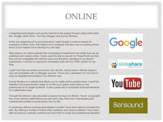 ONLINE
I integrated technologies such as the internet in this project through using online sites
like- Google, Slide share, YouTube, Blogger and Survey Monkey.
At the very beginning of my pre production I used Google in order to search for
examples of others work, this helped me to analyses and take note on existing pieces
which in turn helped me to develop my own idea.
Slide share is an online website that compresses PowerPoint's into slides that can be
published and viewed online. I have used this site to convert my PowerPoint's so that
they can be compatible with internet users and therefore uploaded to my blog for
examination. I did this by coping the embedded code into the HTML section on my
blog.
I used YouTube as another conversion site. My film, being made in iMovie means it
was not compatible with my Blogger account. This is why I uploaded it to YouTube in
order to integrate technologies in an effective way.
Survey Monkey is a website that allows you to create online questionnaire. I used this
website in the preproduction stage of my film as to gather information on the
preferences of my target audience. It was a great way to syndicate technical elements
in a collaborative way.
Through the internet I was also able to source my music for Bardo. I found a copyright
free music website called Bensound.com and it was there that I downloaded and
implemented suitable musical pieces into my film.
In conclusion without combing technologies I wouldn’t have been able to complete this
task. By utilising a number of online sites, hardware and various software I have been
able to produce a website, postcard and short film to a high and professional standard.
 