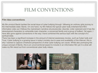 FILM CONVENTIONS
Film Idea conventions
My film product Bardo tackles the social issue of cyber bullying through following an ordinary girls journey to
the intermediate state- Bardo. On one hand, my film follows the typical cyber bully entertainment film/
information video as it follows the mainstream narrative structure(order, disorder, order restored) and it has the
stereotypical characters (a vulnerable main character, a concerned family and a group of bullies). Yet again, I
have also gone against conventions in the way I have combined this serious topic with the concept of a
spiritual state.
There has been a significant increase in the amount of internet awareness movies, such as Cyber bully and
Trust. Cyber bullying is a growing issue in today’s society due to ease and availability of the internet, this is
why I wanted to capture a firsthand perspective of what cyber bullying can cause. Whilst also portraying the
unique concept of Bardo, this is an unconventional aspect to include in an information film yet it is what will
make my film stand out from conventional cyber bully videos.
 