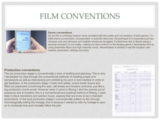 FILM CONVENTIONS
Production conventions
The pre production stage is conventionally a time of drafting and planning. This is why
I developed my idea through the conventional methods of creating scripts and
storyboards as well as interviewing and exhibiting my work to test markets in order to
get feedback. In the production stage I made time tables, scene break downs and
filled out paperwork concerning the cast, call sheets and location contracts, just like a
big production movie would. However when it came to filming I shot the scenes out of
sequence due to location, this is a conventional and practical method of filming. I used
fade to black transitions and somber music, aspects that are know to be in dramatic
productions. In the post production stages I conventionally edited my film through
chronologically editing the footage, this is because I wanted to edit my footage in sync
so to moderate time and mentally follow the plot.
Genre conventions
As my film is a fantasy drama I have complied with the codes and conventions of both genres. To
fulfill drama conventions I incorporated- a dramatic story line, the portrayal of a characters journey,
climaxes and anti-climaxes and realistic emotional struggles. Furthermore due to Bardo being a
spiritual concept it is not reality, making my idea conform to the fantasy genre I represented this by
using dreamlike filters and high intensity music. Nevertheless it exhibits a real life situation with
realistic characters, settings and story.
 