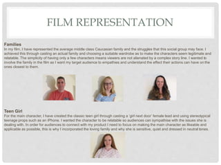 FILM REPRESENTATION
Families
In my film, I have represented the average middle class Caucasian family and the struggles that this social group may face. I
achieved this through casting an actual family and choosing a suitable wardrobe as to make the characters seem legitimate and
relatable. The simplicity of having only a few characters means viewers are not alienated by a complex story line. I wanted to
involve the family in the film as I want my target audience to empathies and understand the effect their actions can have on the
ones closest to them.
Teen Girl
For the main character, I have created the classic teen girl through casting a ‘girl next door’ female lead and using stereotypical
teenage props such as an iPhone. I wanted the character to be relatable so audiences can sympathise with the issues she is
dealing with. In order for audiences to connect with my product I need to focus on making the main character as likeable and
applicable as possible, this is why I incorporated the loving family and why she is sensitive, quiet and dressed in neutral tones.
 
