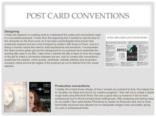 POST CARD CONVENTIONS
Designing
I firstly did research on existing work to understand the codes and conventions used
in a successful postcard. I knew from the beginning that I wanted to use the face of
the character on the front cover as it has been psychologists have proven that
audiences respond and are more intrigued by posters with faces on them, due to it
being in human nature the need to read expressions and emotions. I incorporated
the heart monitor green grid as the background to my postcard as to resemble the
working title used in my film. I also knew I wanted the title to lead on from the image
of the girl to make a connection between the two. And to comply with conventions I
positioned the awards, critics quotes, certificate, website address and production
company name around the edges of the postcard as not to distract from the visual
aspects.
Production conventions
I initially did a hand drawn design of how I wanted my postcard to look, this helped me
to visualise my ideas and record my creative progress. I then set out to create a digital
rough draft using Microsoft Word, this was a good step up however it did not look
professional due to Word’s limited photo editing tools. After analysing and taking notes
on my drafts I then used Adobe Photoshop to create my final post card, this is more
technically advanced and allowed me to manipulate images more accurately, giving
my work a professional finish.
 