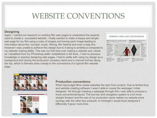 WEBSITE CONVENTIONS
Designing
Again, I carried out research on existing film web pages to understand the aspects
used to create a successful website. I really wanted to make a bisque and simple
web page for my film using a cube of images and having each image leading to
information about the; concept, music, filming, film festival and even a help line.
However I was unable to achieve this design due to it being to ambitious compared to
my website making ability. This was my first time ever making a website and, where
as I benefited from my Photoshop skills I established in AS level , I had no previous
knowledge or practice designing web pages. I had to settle with using my design as a
background and having the production company name and a manual tool bar along
the top, which in fairness does comply to the conventions of a typical film website
page.
Production conventions
When big budget films create websites the start from scratch. Due to limited time
and website creating software I wasn’t able to create the webpage I initial
designed. Yet through creating a webpage through Wix I was able to produce a
more conventional layout. The tool bar and navigation system is a lot more
straight forward and the use of my production name makes my website more
synergy with the other two products. In hindsight I would have designed it
differently if given more time.
 