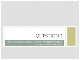 QUESTION 2
How do the elements of your production work together together
to create a sense of ‘branding’?
 