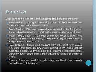 EVALUATION
Codes and conventions that I have used to attract my audience are:
 Masthead – By using a contrasting color for the masthead, the
masthead becomes more eye-catchy.
 Cover Stories – With many cover stories included on the front cover,
the target audience will know that their money is going to buy them.
 Model’s Eye Contact – The model on the front cover is making eye
contact, this shows that the magazine is interacting with the audience
and persuades them to buy it.
 Color Scheme – I have used constant color scheme of three colors,
red, white and black, as they mostly related to the music that the
magazine is about. So by using this color scheme I have successfully
shown my target audience that the magazine is about rock and metal
music.
 Fonts – Fonts are used to create magazine identity and visually
please the eye of the reader.
 