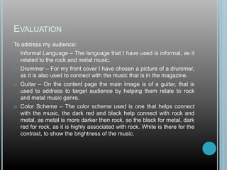 To address my audience:
 Informal Language – The language that I have used is informal, as it
related to the rock and metal music.
 Drummer – For my front cover I have chosen a picture of a drummer,
as it is also used to connect with the music that is in the magazine.
 Guitar – On the content page the main image is of a guitar, that is
used to address to target audience by helping them relate to rock
and metal music genre.
 Color Scheme – The color scheme used is one that helps connect
with the music, the dark red and black help connect with rock and
metal, as metal is more darker then rock, so the black for metal, dark
red for rock, as it is highly associated with rock. White is there for the
contrast, to show the brightness of the music.
EVALUATION
 
