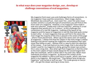 In what ways does your magazine design , use , develop or
challenge conventions of real magazines.
My magazine front cover uses and challenges forms of conventions . In
my magazine I have used the conventions , Main image, skyline ,
Masthead, box and puff out , main cover line , cover line and a issue
number and this is usually the type of conventions you will find on the
front cover of a magazine . However, in my magazine I have made it
look very colourful , maybe even a bit too colourful , whereas in a real
magazine they would use 2 or 3 colours , so this challenges the
conventions of a real life magazine . Looking at the layout of my
magazine and the layout of magazines in real life they look quite similar
to each other . In most magazines that you will find in the stores the
main image the majority of the time is placed in the centre of the page
, where I have placed mine . When I go to the stores and I am looking
at magazines , I always find that the subject in the main image is always
looking at the person viewing the magazines and anywhere their eyes
move they follow as well , I believe that is a way to catch the attention
of the viewer . If we look back at my main image, that is also what the
model I used for my magazine is doing ,giving the viewer eye contact ,
this is also a long shot . Also what I got from magazines is that the artist
or the main subject of topic would always be the second largest font
after the masthead , which is what I did in my cover also. When most
individuals purchase a magazine , its because the creator of the
magazine has added in a box or puff out or a quote , which I also have
done in my magazine . My quote was “ They believe fame brings you
happiness” and my box or puff out was “ The inside gossip on Lauryn
Hill” , this get the viewer wanting to know more .
 