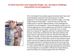 This is the design of my contents page and I believe that I have used
and challenged conventions that you would see in real life
magazines. In my contents page I have used four images , one large
image and three small images . I have not seen more than two
images used in a real life magazine before, so this challenges the
convention of a real magazine . I have used realistic numbers on my
contents page too as in a real magazine you will find the numbers go
up to at least 100 and even higher .I think that This is a similar
layout to a majority of magazines with how I've styled out the font
however, where they normally have the information filling up the
page I have the information on only the left side of the page and
images on the right , this then does also challenge the convention of
a magazine. The type of information I wrote on my contents is quite
similar to most real magazines where they would have the number
of the page and next to it would be the title of the main topic that
would be on that page with a little of brief information underneath
it . Lastly, I believe that the largest image challenges the conventions
of a real magazine as you wouldn’t really find an image taking up
most of the space on a contents page, which mine has done .
In what ways does your magazine design , use , develop or challenge
conventions of real magazines.
 