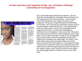 In what ways does your magazine design , use , develop or challenge
conventions of real magazines.
This is the double page spread of my magazine , I do not
think this has developed or challenged any conventions of a
real magazine but has used conventions . I have used the
conventions Masthead, main image and a box or puff
out(quote). The quote is merged between the information
on the page , this is also how you would find a quote some of
the time merged in-between the text . The masthead that I
used is actually a quote , which to my knowledge a lot of
magazine do not have , this does then challenge the
convention of a real magazine . If you look at the information
that I have written at the start of the paragraph I used a large
letter A , this is what I have been seeing in a lot of magazines
where the first letter of the first paragraph would be the
largest letter throughout the whole page. The subject in the
main image I have used is giving the viewer eye contact ,
which you would find most subjects in most magazines doing
. I believe this is to get the reader to be really focused on the
information as well as trying to figure out what the subject in
the image is feeling , that is why you find that most images
on a double page spread is a medium close up, like I have
done .
 