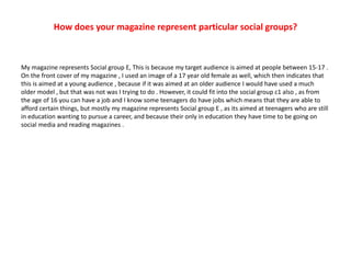 How does your magazine represent particular social groups?
My magazine represents Social group E, This is because my target audience is aimed at people between 15-17 .
On the front cover of my magazine , I used an image of a 17 year old female as well, which then indicates that
this is aimed at a young audience , because if it was aimed at an older audience I would have used a much
older model , but that was not was I trying to do . However, it could fit into the social group c1 also , as from
the age of 16 you can have a job and I know some teenagers do have jobs which means that they are able to
afford certain things, but mostly my magazine represents Social group E , as its aimed at teenagers who are still
in education wanting to pursue a career, and because their only in education they have time to be going on
social media and reading magazines .
 
