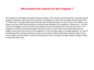 Who would be the audience for your magazine ?
The audience for my Magazine would be female teenagers , this is because at the start when I was planning my
magazine I decided an age range that I would aim my magazine at, which were teenagers from the ages of 15-
17. I think that in this generation loads of females want to become singers or have a music in the industry , just
because they see other females doing It or want to be like celebrities such as Beyoncé , Rihanna etc. , but they
really see the bigger picture and actually how difficult and stressful being in the music industry can be . This
magazine is aimed at any female teenager that wants to have a career in the music industry, because the
subject I have used to be my artist on my magazine is in the same age range as my target audience , so I think it
would be good for my target audience to read a story of about another female that wanted to make it in the
music industry, how she made it and what the experience is like , so it give my target audience a better insight
on what they want to do .
 