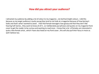 How did you attract your audience?
I attracted my audience by adding a lot of colour to my magazine , not dull but bright colours . I did this
because as my target audience is quite young they tend to not look at a magazine because of how boring it
looks and that’s what I wanted to avoid . I feel that female teenagers love gossip and that they don’t like
hearing half stories , they want to know all of it , so I deliberately put phrases and quotes on my magazine front
cover to get the reader to be curious and wanting to read more . I know that a lot of females are interested in
quite a few female artist , which I have also listed on my front cover , this will also pull their focus in more as
well I believe too.
 