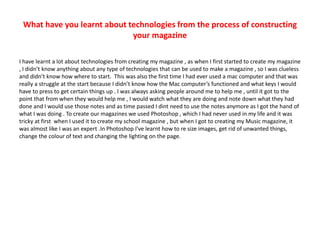 What have you learnt about technologies from the process of constructing
your magazine
I have learnt a lot about technologies from creating my magazine , as when I first started to create my magazine
, I didn’t know anything about any type of technologies that can be used to make a magazine , so I was clueless
and didn’t know how where to start. This was also the first time I had ever used a mac computer and that was
really a struggle at the start because I didn’t know how the Mac computer’s functioned and what keys I would
have to press to get certain things up . I was always asking people around me to help me , until it got to the
point that from when they would help me , I would watch what they are doing and note down what they had
done and I would use those notes and as time passed I dint need to use the notes anymore as I got the hand of
what I was doing . To create our magazines we used Photoshop , which I had never used in my life and it was
tricky at first when I used it to create my school magazine , but when I got to creating my Music magazine, it
was almost like I was an expert .In Photoshop I've learnt how to re size images, get rid of unwanted things,
change the colour of text and changing the lighting on the page.
 