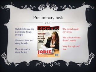 Preliminary task
Slightly followed the
Gutenberg design
principle
The cover lines are
along the side
The masthead is
along the top
The model credit
isn’t clear.
The colour scheme
doesn’t match.
Very few styles of
font
 