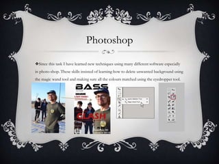 Photoshop
❖Since this task I have learned new techniques using many different software especially
in photo-shop. These skills insisted of learning how to delete unwanted background using
the magic wand tool and making sure all the colours matched using the eyedropper tool.
 