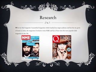 Research
❖For my final magazine I researched magazines which reached my target audience and has the me genre
of music as mine, the magazines I looked at were NME and Q as these were the most popular indie
magazines in the UK.
 