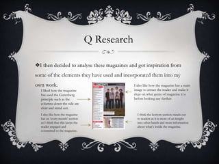 Q Research
❖I then decided to analyse these magazines and got inspiration from
some of the elements they have used and incorporated them into my
own work.
I liked how the magazine
has used the Gutenberg
principle such as the
columns down the side are
clear and stand out.
I also like how the magazine
has an ‘every month’ section
as I think that this keeps the
reader engaged and
committed to the magazine.
I also like how the magazine has a main
image to attract the reader and make it
clear on what genre of magazine it is
before looking any further.
I think the bottom section stands out
to readers as it is more of an insight
into other bands and more information
about what’s inside the magazine.
 