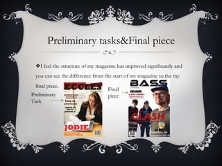 Preliminary tasks&Final piece
❖I feel the structure of my magazine has improved significantly and
you can see the difference from the start of my magazine to the my
final piece.
Preliminary
Task
Final
piece
 