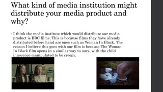 What kind of media institution might
distribute your media product and
why?
• I think the media institute which would distribute our media
product is BBC films. This is because films they have already
distributed before hand are ones such as Woman In Black. The
reason I believe this goes with our film is because The Woman
In Black film opens in a similar way to ours, with the child
innocence manipulated to be creepy.
 