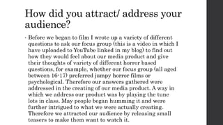 How did you attract/ address your
audience?
• Before we began to film I wrote up a variety of different
questions to ask our focus group (this is a video in which I
have uploaded to YouTube linked in my blog) to find out
how they would feel about our media product and give
their thoughts of variety of different horror based
questions, for example, whether our focus group (all aged
between 16-17) preferred jumpy horror films or
psychological. Therefore our answers gathered were
addressed in the creating of our media product. A way in
which we address our product was by playing the tune
lots in class. May people began humming it and were
further intrigued to what we were actually creating.
Therefore we attracted our audience by releasing small
teasers to make them want to watch it.
 