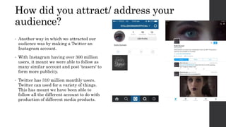 • Another way in which we attracted our
audience was by making a Twitter an
Instagram account.
• With Instagram having over 300 million
users, it meant we were able to follow as
many similar account and post 'teasers' to
form more publicity.
• Twitter has 310 million monthly users.
Twitter can used for a variety of things.
This has meant we have been able to
follow all the different account to do with
production of different media products.
How did you attract/ address your
audience?
 