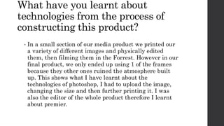 What have you learnt about
technologies from the process of
constructing this product?
• In a small section of our media product we printed our
a variety of different images and physically edited
them, then filming them in the Forrest. However in our
final product, we only ended up using 1 of the frames
because they other ones ruined the atmosphere built
up. This shows what I have learnt about the
technologies of photoshop, I had to upload the image,
changing the size and then further printing it. I was
also the editor of the whole product therefore I learnt
about premier.
 