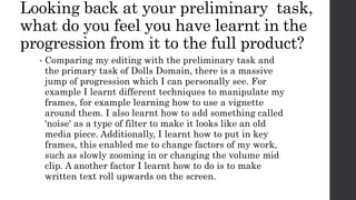 Looking back at your preliminary task,
what do you feel you have learnt in the
progression from it to the full product?
• Comparing my editing with the preliminary task and
the primary task of Dolls Domain, there is a massive
jump of progression which I can personally see. For
example I learnt different techniques to manipulate my
frames, for example learning how to use a vignette
around them. I also learnt how to add something called
'noise' as a type of filter to make it looks like an old
media piece. Additionally, I learnt how to put in key
frames, this enabled me to change factors of my work,
such as slowly zooming in or changing the volume mid
clip. A another factor I learnt how to do is to make
written text roll upwards on the screen.
 
