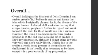Overall…
• Overall looking at the final cut of Dolls Domain, I am
rather proud of it, I believe it creates and forms the
idea which I originally planned for it, the theme of the
creepy human clockwork doll works in creating that
creepy tension, people are further intrigued and want
to watch the rest- for this I would say it is a success.
However, the thing I would change for this media
product is at the end I put a rolling set of credits to
show my progression, although I do not think it works
very well and don't really like it, I think due to the
credits already being present in the media on the
chalkboard, it isn't really that necessary to be there,
except it is a good example of my progression.
 