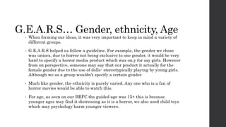 G.E.A.R.S… Gender, ethnicity, Age
• When forming our ideas, it was very important to keep in mind a variety of
different groups.
• G.E.A.R.S helped us follow a guideline. For example, the gender we chose
was unisex, due to horror not being exclusive to one gender, it would be very
hard to specify a horror media product which was on,y for say girls. However
from on perspective, someone may say that our product it actually for the
female gender due to the use of dolls- stereotypically playing by young girls.
Although we as a group wouldn't specify a certain gender
• Much like gender, the ethnicity is purely varied. Any one who is a fan of
horror movies would be able to watch this.
• For age, as seen on our BBFC the guided age was 15+ this is because
younger ages may find it distressing as it is a horror, we also used child toys
which may psychology harm younger viewers.
 