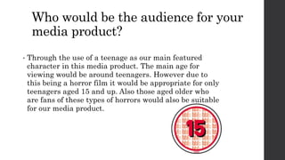 Who would be the audience for your
media product?
• Through the use of a teenage as our main featured
character in this media product. The main age for
viewing would be around teenagers. However due to
this being a horror film it would be appropriate for only
teenagers aged 15 and up. Also those aged older who
are fans of these types of horrors would also be suitable
for our media product.
 