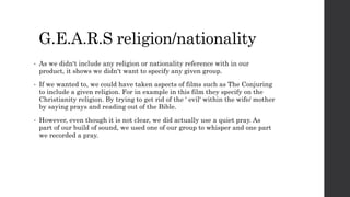G.E.A.R.S religion/nationality
• As we didn't include any religion or nationality reference with in our
product, it shows we didn't want to specify any given group.
• If we wanted to, we could have taken aspects of films such as The Conjuring
to include a given religion. For in example in this film they specify on the
Christianity religion. By trying to get rid of the ' evil' within the wife/ mother
by saying prays and reading out of the Bible.
• However, even though it is not clear, we did actually use a quiet pray. As
part of our build of sound, we used one of our group to whisper and one part
we recorded a pray.
 