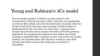 Young and Rubicam's 4Cs model
For our media product, I think it is most suited to the
'mainstream' cultural consumer. This is because our production
is a horror film which suits the characteristics of people who live
in the world of the domestic and everyday. A daily routine is
fundamental to the way they live their lives- supernatural
horrors have become more popular therefore with this growing
popularity the mainstream audiences may follow the crowd-
creating a snowball effect- picking up new viewers for our media
product, for example those who discover insidious, may then
venture into films such as the conjuring or sinister or
Annabelle.
 