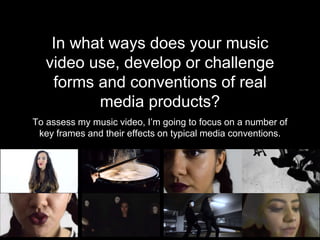 In what ways does your music
video use, develop or challenge
forms and conventions of real
media products?
To assess my music video, I’m going to focus on a number of
key frames and their effects on typical media conventions.
 