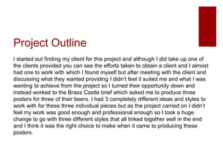 Project Outline
I started out finding my client for this project and although I did take up one of
the clients provided you can see the efforts taken to obtain a client and I almost
had one to work with which I found myself but after meeting with the client and
discussing what they wanted providing I didn’t feel it suited me and what I was
wanting to achieve from the project so I turned their opportunity down and
instead worked to the Brass Castle brief which asked me to produce three
posters for three of their beers. I had 3 completely different ideas and styles to
work with for these three individual pieces but as the project carried on I didn’t
feel my work was good enough and professional enough so I took a huge
change to go with three different styles that all linked together well in the end
and I think it was the right choice to make when it came to producing these
posters.
 