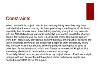 Constraints
When I started this project I also looked into regulatory laws they may have
restricted what I was producing. As I was producing something for alcohol use I
especially had to make sure I wasn’t doing anything wrong that may coincide
with the ASA (Advertising standards authority) laws as this could later affect my
client if they chose to use my work. This included things like making sure my
work didn’t feature any provocative content that may either push or condone the
use of underage drinking or too encourage people to drink excessively in any
way. My work is also not aloud to show my products looking like its good to
drink them for social status to mix in with friends or to make drinking look like
something which has to be done by someone at any stage.
Financially I didn’t have any constraints as my project started off with no budget
to begin with and this continued throughout where no financial supply was
needed to complete any of the project.
 