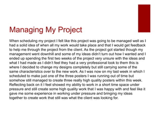 Managing My Project
When scheduling my project I felt like this project was going to be managed well as I
had a solid idea of when all my work would take place and that I would get feedback
to help me through the project from the client. As the project got started though my
management went downhill and some of my ideas didn’t turn out how I wanted and I
ended up spending the first two weeks of the project very unsure with the ideas and
what I had made as I didn’t feel they had a very professional look to them this is
where I decided to change my designs completely but still carrying some of the
same characteristics over to the new work. As I was now on my last week in which I
scheduled to make just one of the three posters I was running out of time but
somehow still managed to create three really high quality posters within this week.
Reflecting back on it I feel showed my ability to work in a short time space under
pressure and still create some high quality work that I was happy with and feel like it
gave me some experience in working under pressure and bringing my ideas
together to create work that still was what the client was looking for.
 