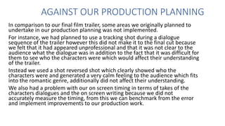 AGAINST OUR PRODUCTION PLANNING
In comparison to our final film trailer, some areas we originally planned to
undertake in our production planning was not implemented.
For instance, we had planned to use a tracking shot during a dialogue
sequence of the trailer however this did not make it to the final cut because
we felt that it had appeared unprofessional and that it was not clear to the
audience what the dialogue was in addition to the fact that it was difficult for
them to see who the characters were which would affect their understanding
of the trailer.
Instead we used a shot reversed shot which clearly showed who the
characters were and generated a very calm feeling to the audience which fits
into the romantic genre, additionally did not affect their understanding.
We also had a problem with our on screen timing in terms of takes of the
characters dialogues and the on screen writing because we did not
accurately measure the timing, from this we can benchmark from the error
and implement improvements to our production work.
 