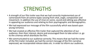 STRENGTHS
• A strength of our film trailer was that we had correctly implemented use of
camerawork from all camera types varying from shot, angle, composition and
movement. In addition the use of mise-en scene, sound and editing was effective
in appealing our audience and relating to their psychographic and demographics.
• We had expressed our message of the film successfully which was based upon
young romance.
• We had created an effective film trailer that captured the attention of our
audience, then their interest, desire and encouraged them to take action i.e. go
to the cinemas which distribute the film.
• We communicated to our audience correctly. This means that we had the name
of the film trailer included, we had the correct message of the film narrative
expressed, we incorporated release dates etc. in order to inform our audience.
 