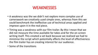 WEAKNESSES
• A weakness was the we didn’t not explore more complex use of
camerawork we creatively used simple ones, whereas from this we
could benchmark the ineffective use of technical areas applied and
improve upon it in the real piece.
• Timing was a weakness with our film trailer. By this I mean that we
did not measure the time available for takes and for the on screen
writing itself. This created a set back because we realised we had to
minimise the script which potentially affects the level of effectiveness
the film trailer has on creating interest for our audience.
• Some of the transitions
 